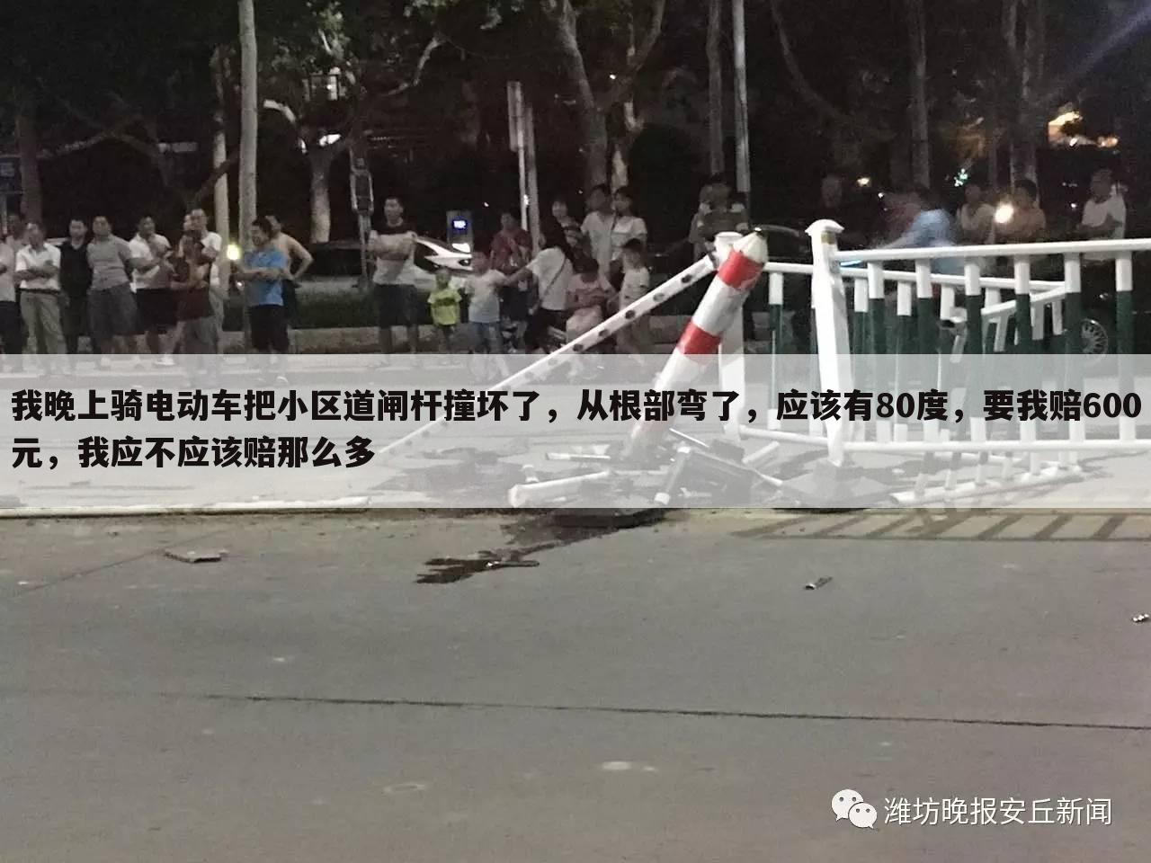 我晚上骑电动车把小区道闸杆撞坏了,从根部弯了,应该有80度,要我赔600元,我应不应该赔那么多