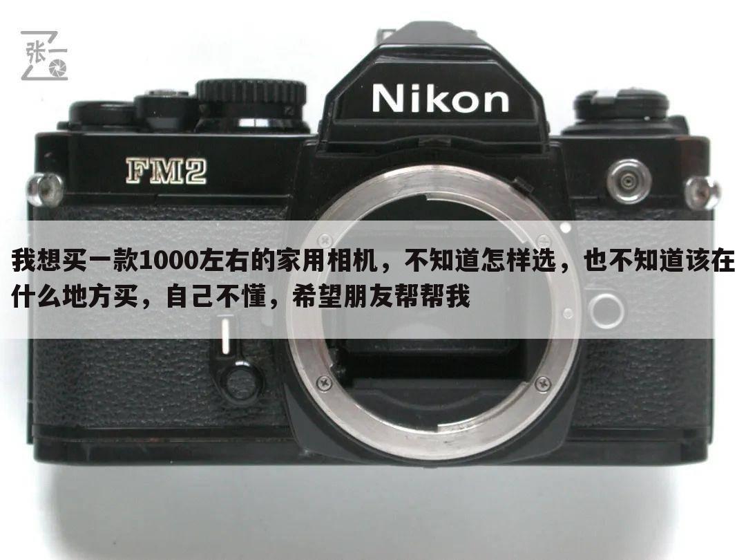 我想买一款1000左右的家用相机,不知道怎样选,也不知道该在什么地方买,自己不懂,希望朋友帮帮我