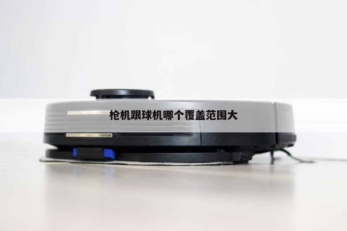 枪机跟球机哪个覆盖范围大