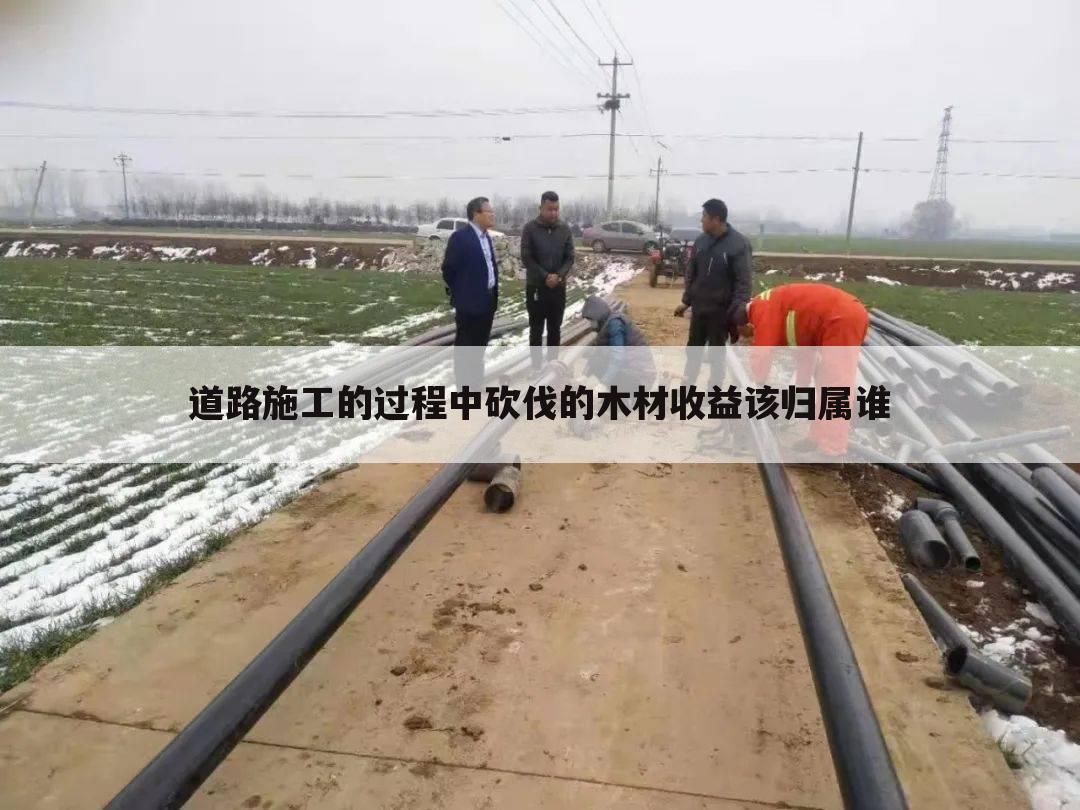 道路施工的过程中砍伐的木材收益该归属谁
