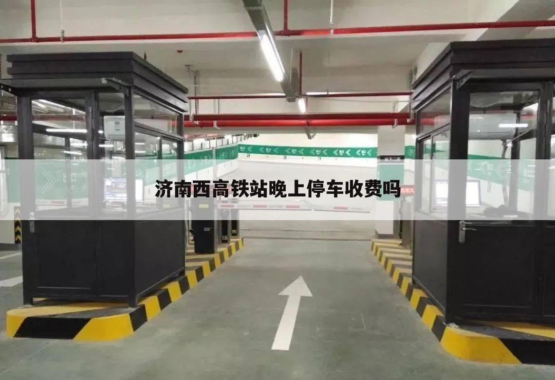 济南西高铁站晚上停车收费吗