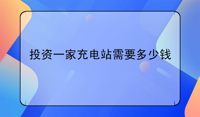 投资一家充电站需要多少钱